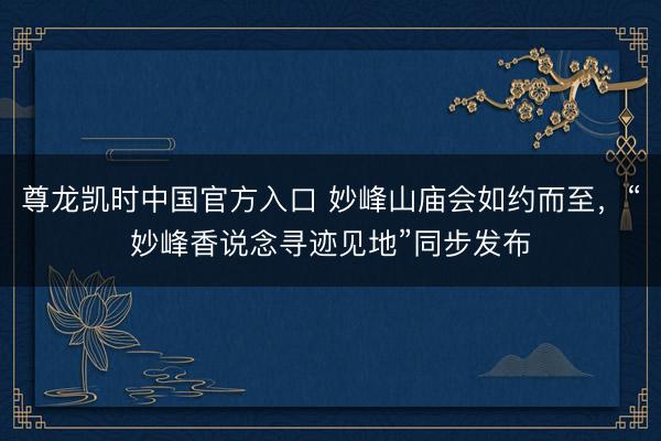 尊龙凯时中国官方入口 妙峰山庙会如约而至，“妙峰香说念寻迹见地”同步发布