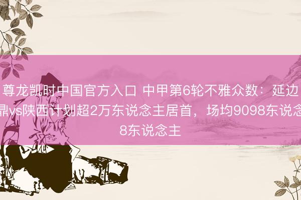 尊龙凯时中国官方入口 中甲第6轮不雅众数：延边龙鼎vs陕西计划超2万东说念主居首，<a href=