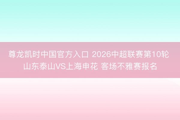 尊龙凯时中国官方入口 2026中超联赛第10轮 山东泰山VS上海申花 客场不雅赛报名