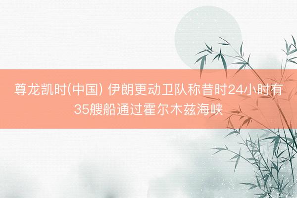 尊龙凯时(中国) 伊朗更动卫队称昔时24小时有35艘船通过霍尔木兹海峡