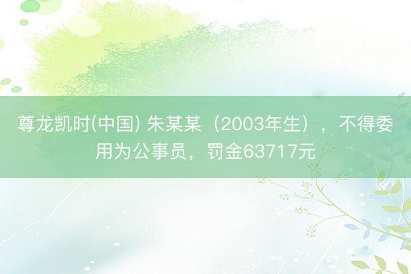 尊龙凯时(中国) 朱某某（2003年生），不得委用为公事员，罚金63717元