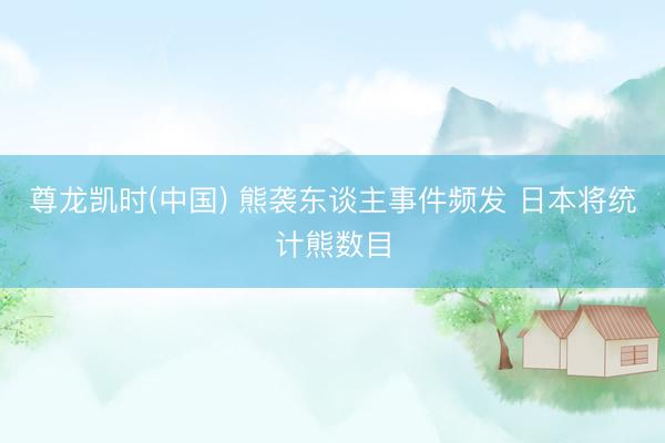 尊龙凯时(中国) 熊袭东谈主事件频发 日本将统计熊数目