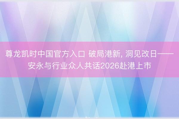 尊龙凯时中国官方入口 破局港新, 洞见改日——安永与行业众人共话2026赴港上市