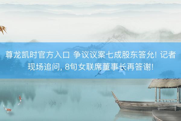 尊龙凯时官方入口 争议议案七成股东答允! 记者现场追问， 8旬女联席董事长再答谢!