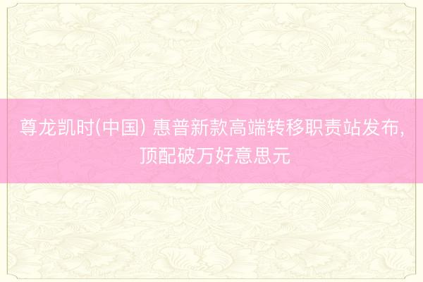 尊龙凯时(中国) 惠普新款高端转移职责站发布， 顶配破万好意思元