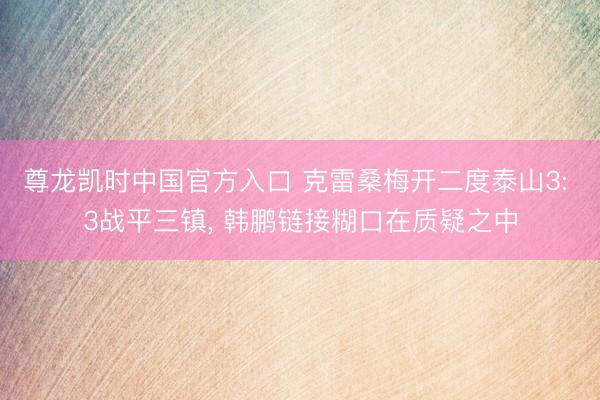 尊龙凯时中国官方入口 克雷桑梅开二度泰山3: 3战平三镇， 韩鹏链接糊口在质疑之中