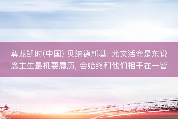 尊龙凯时(中国) 贝纳德斯基: 尤文活命是东说念主生最机要履历， 会始终和他们相干在一皆
