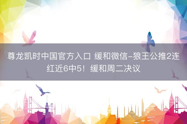 尊龙凯时中国官方入口 缓和微信-狼王公推2连红近6中5！缓和周二决议