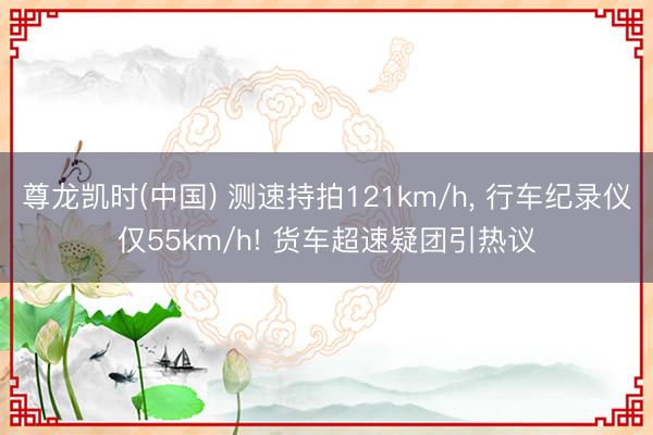 尊龙凯时(中国) 测速持拍121km/h， 行车纪录仪仅55km/h! 货车超速疑团引热议