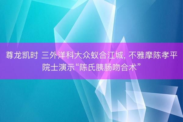 尊龙凯时 三外洋科大众蚁合江城， 不雅摩陈孝平院士演示“陈氏胰肠吻合术”