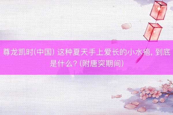 尊龙凯时(中国) 这种夏天手上爱长的小水疱, 到底是什么? (附唐突期间)