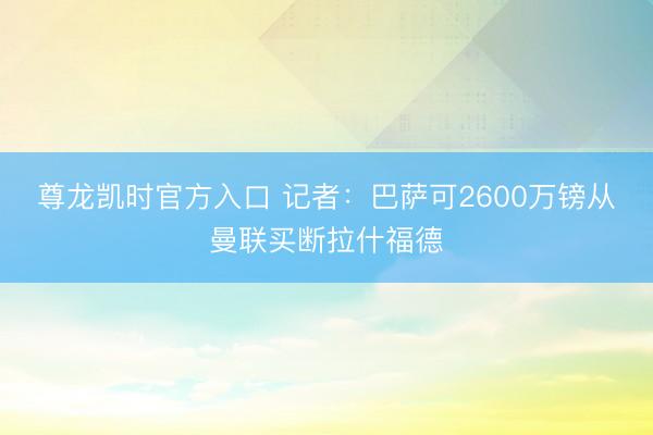 尊龙凯时官方入口 记者：巴萨可2600万镑从曼联买断拉什福德