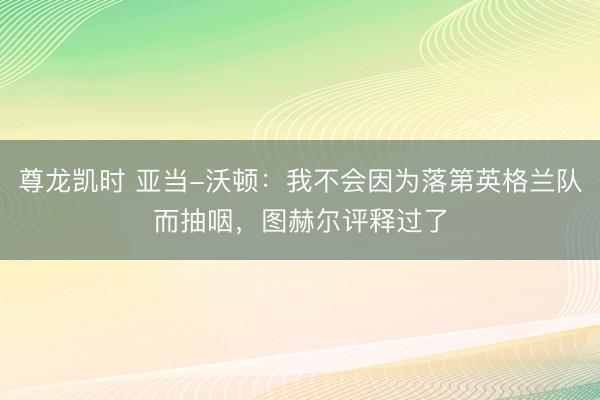尊龙凯时 亚当-沃顿:我不会因为落第英格兰队而抽咽,图赫尔评释过了