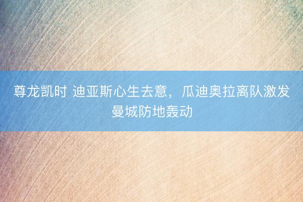 尊龙凯时 迪亚斯心生去意,瓜迪奥拉离队激发曼城防地轰动