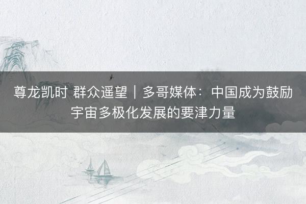 尊龙凯时 群众遥望|多哥媒体:中国成为鼓励宇宙多极化发展的要津力量