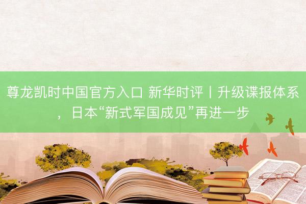 尊龙凯时中国官方入口 新华时评丨升级谍报体系，日本“新式军国成见”再进一步
