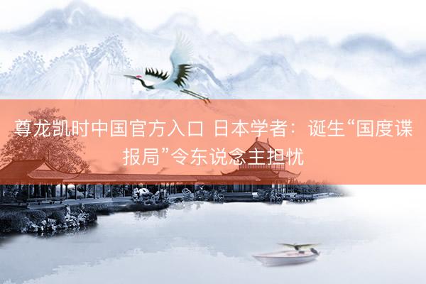 尊龙凯时中国官方入口 日本学者：诞生“国度谍报局”令东说念主担忧