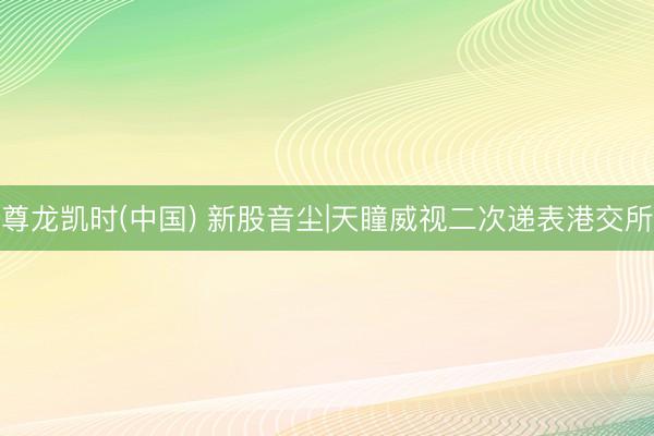尊龙凯时(中国) 新股音尘|天瞳威视二次递表港交所