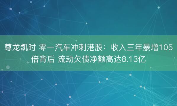 尊龙凯时 零一汽车冲刺港股：收入三年暴增105倍背后 流动欠债净额高达8.13亿