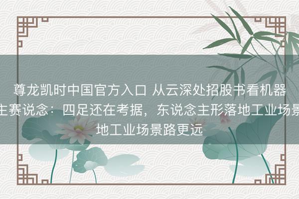 尊龙凯时中国官方入口 从云深处招股书看机器东说念主赛说念：四足还在考据，东说念主形落地工业场景路更远
