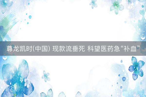 尊龙凯时(中国) 现款流垂死 科望医药急“补血”