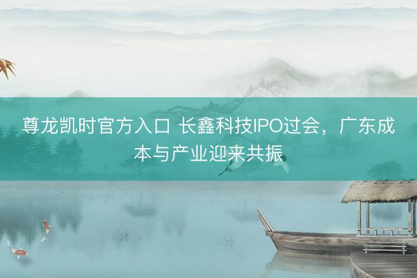 尊龙凯时官方入口 长鑫科技IPO过会，广东成本与产业迎来共振