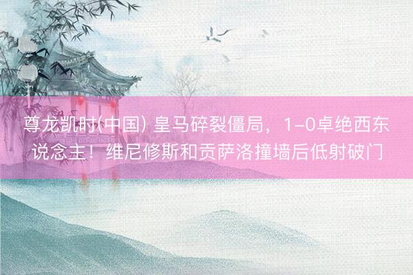 尊龙凯时(中国) 皇马碎裂僵局，1-0卓绝西东说念主！维尼修斯和贡萨洛撞墙后低射破门