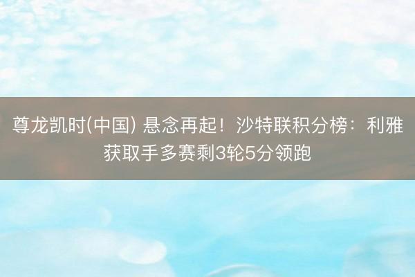 尊龙凯时(中国) 悬念再起!沙特联积分榜:利雅获取手多赛剩3轮5分领跑