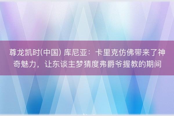 尊龙凯时(中国) 库尼亚：卡里克仿佛带来了神奇魅力，让东谈主梦猜度弗爵爷握教的期间
