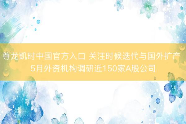 尊龙凯时中国官方入口 关注时候迭代与国外扩产 5月外资机构调研近150家A股公司