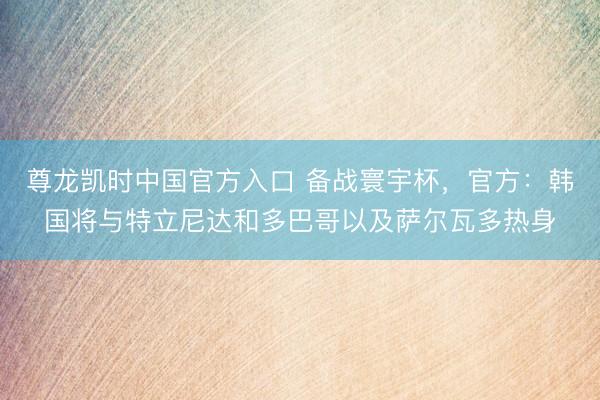尊龙凯时中国官方入口 备战寰宇杯，官方：韩国将与特立尼达和多巴哥以及萨尔瓦多热身