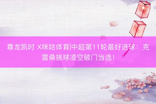 尊龙凯时 X咪咕体育|中超第11轮最好进球:克雷桑挑球凌空破门当选!
