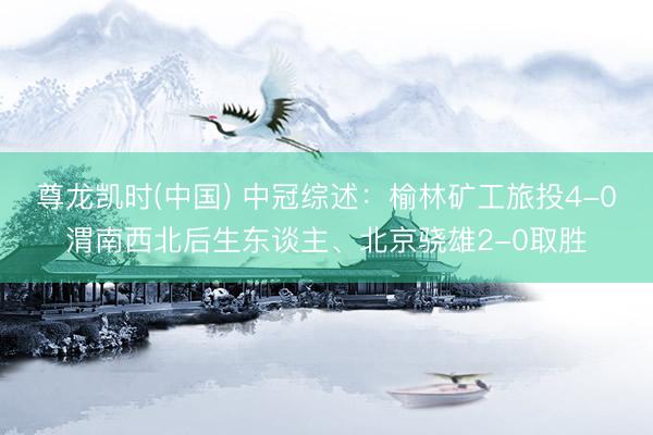 尊龙凯时(中国) 中冠综述：榆林矿工旅投4-0渭南西北后生东谈主、北京骁雄2-0取胜