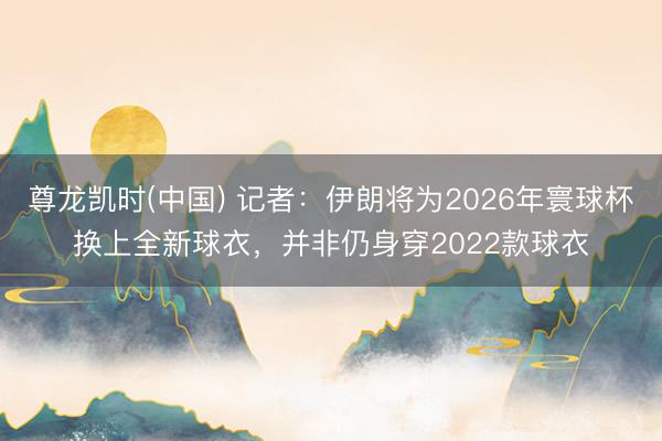 尊龙凯时(中国) 记者：伊朗将为2026年寰球杯换上全新球衣，并非仍身穿2022款球衣