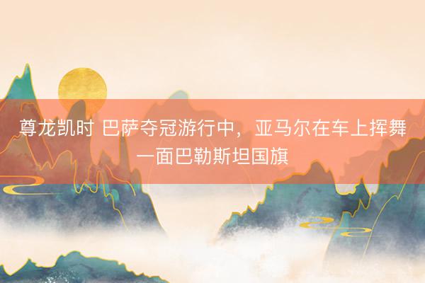 尊龙凯时 巴萨夺冠游行中，亚马尔在车上挥舞一面巴勒斯坦国旗