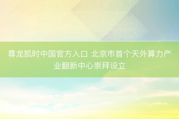 尊龙凯时中国官方入口 北京市首个天外算力产业翻新中心崇拜设立