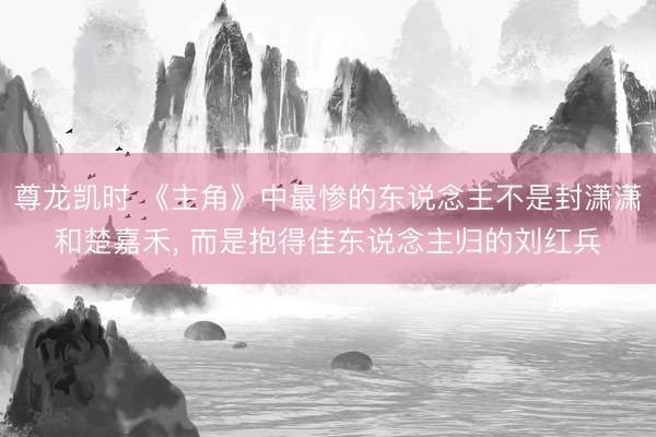 尊龙凯时 《主角》中最惨的东说念主不是封潇潇和楚嘉禾， 而是抱得佳东说念主归的刘红兵