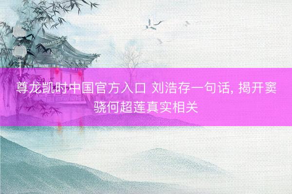 尊龙凯时中国官方入口 刘浩存一句话， 揭开窦骁何超莲真实相关