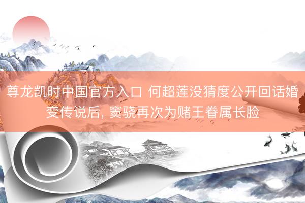 尊龙凯时中国官方入口 何超莲没猜度公开回话婚变传说后， 窦骁再次为赌王眷属长脸