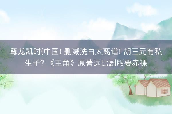 尊龙凯时(中国) 删减洗白太离谱! 胡三元有私生子? 《主角》原著远比剧版要赤裸