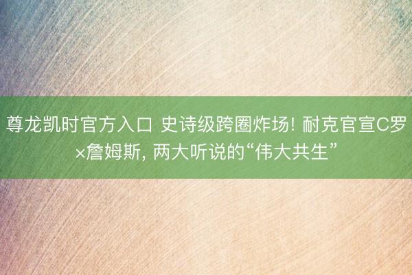 尊龙凯时官方入口 史诗级跨圈炸场! 耐克官宣C罗×詹姆斯， 两大听说的“伟大共生”