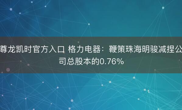 尊龙凯时官方入口 格力电器：鞭策珠海明骏减捏公司总股本的0.76%