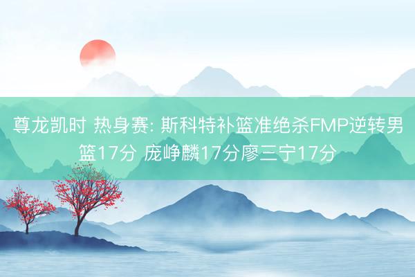 尊龙凯时 热身赛: 斯科特补篮准绝杀FMP逆转男篮17分 庞峥麟17分廖三宁17分