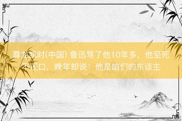 尊龙凯时(中国) 鲁迅骂了他10年多，他至死不还口，晚年却说：他是咱们的东谈主