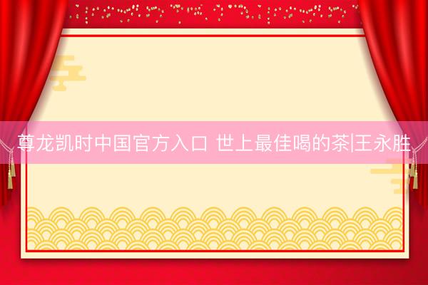 尊龙凯时中国官方入口 世上最佳喝的茶|王永胜