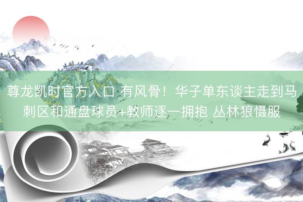 尊龙凯时官方入口 有风骨！华子单东谈主走到马刺区和通盘球员+教师逐一拥抱 丛林狼慑服