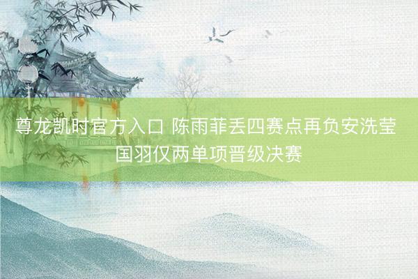 尊龙凯时官方入口 陈雨菲丢四赛点再负安洗莹 国羽仅两单项晋级决赛