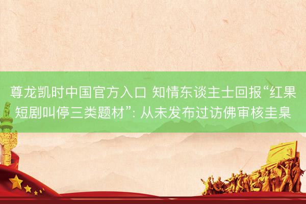 尊龙凯时中国官方入口 知情东谈主士回报“红果短剧叫停三类题材”: 从未发布过访佛审核圭臬