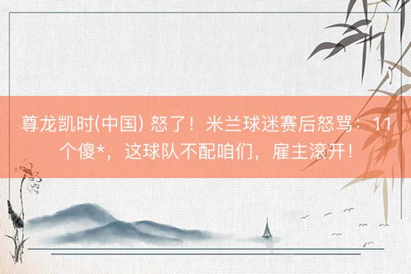 尊龙凯时(中国) 怒了！米兰球迷赛后怒骂：11个傻*，这球队不配咱们，雇主滚开！