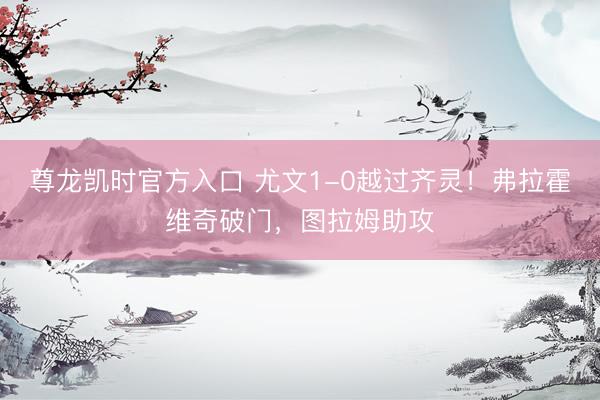 尊龙凯时官方入口 尤文1-0越过齐灵！弗拉霍维奇破门，图拉姆助攻